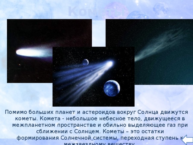 Кометы Помимо больших планет и астероидов вокруг Солнца движутся кометы. Комета - небольшое небесное тело, движущееся в межпланетном пространстве и обильно выделяющее газ при сближении с Солнцем. Кометы – это остатки формирования Солнечной  системы, переходная ступень к межзвездному веществу. 