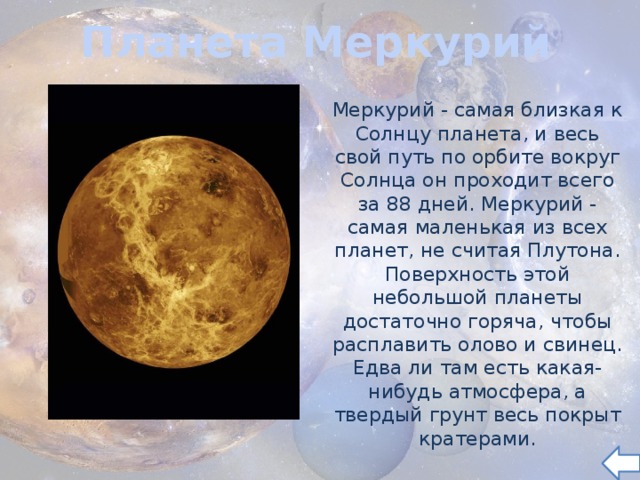 Планета Меркурий Меркурий - самая близкая к Солнцу планета, и весь свой путь по орбите вокруг Солнца он проходит всего за 88 дней. Меркурий - самая маленькая из всех планет, не считая Плутона. Поверхность этой небольшой планеты достаточно горяча, чтобы расплавить олово и свинец. Едва ли там есть какая- нибудь атмосфера, а твердый грунт весь покрыт кратерами. 