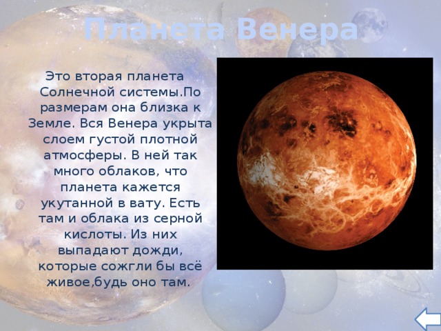 Планета Венера Это вторая планета Солнечной системы.По размерам она близка к Земле. Вся Венера укрыта слоем густой плотной атмосферы. В ней так много облаков, что планета кажется укутанной в вату. Есть там и облака из серной кислоты. Из них выпадают дожди, которые сожгли бы всё живое,будь оно там.  