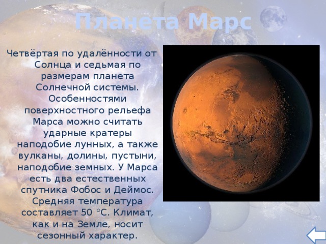 Планета Марс Четвёртая по удалённости от Солнца и седьмая по размерам планета Солнечной системы. Особенностями поверхностного рельефа Марса можно считать ударные кратеры наподобие лунных, а также вулканы, долины, пустыни, наподобие земных. У Марса есть два естественных спутника Фобос и Деймос. Средняя температура составляет 50 °C. Климат, как и на Земле, носит сезонный характер. 
