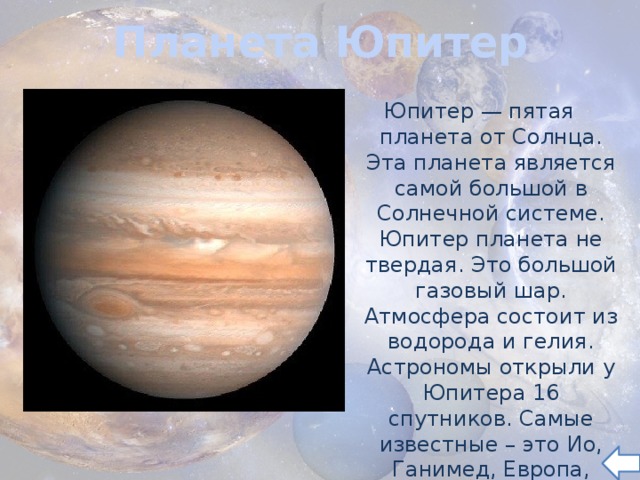 Планета Юпитер Юпитер — пятая планета от Солнца. Эта планета является самой большой в Солнечной системе. Юпитер планета не твердая. Это большой газовый шар. Атмосфера состоит из водорода и гелия. Астрономы открыли у Юпитера 16 спутников. Самые известные – это Ио, Ганимед, Европа, Каллисто. 