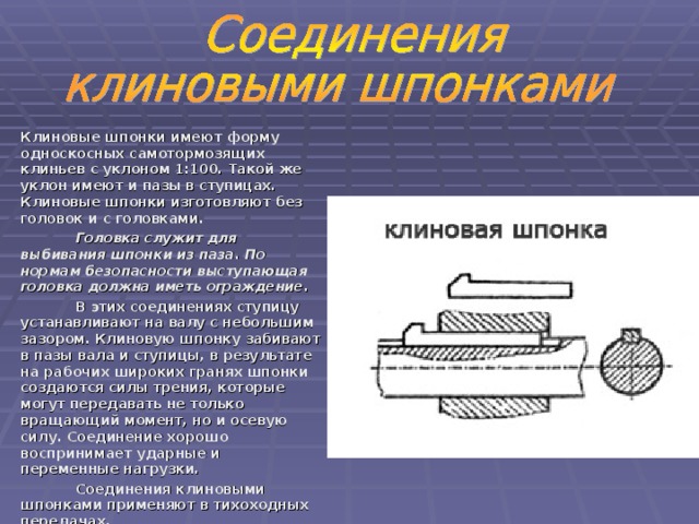 Клиновые шпонки имеют форму односкосных самотормозящих клиньев с уклоном 1:100. Такой же уклон имеют и пазы в ступицах. Клиновые шпонки изготовляют без головок и с головками.  Головка служит для выбивания шпонки из паза. По нормам безопасности выступающая головка должна иметь ограждение .  В этих соединениях ступицу устанавливают на валу с небольшим зазором. Клиновую шпонку забивают в пазы вала и ступицы, в результате на рабочих широких гранях шпонки создаются силы трения, которые могут передавать не только вращающий момент, но и осевую силу. Соединение хорошо воспринимает ударные и переменные нагрузки.  Соединения клиновыми шпонками применяют в тихоходных передачах.   