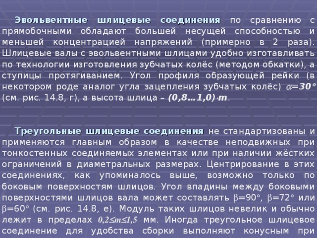 Эвольвентные шлицевые  соединения по сравнению с прямобочными обладают большей несущей способностью и меньшей концентрацией напряжений (примерно в 2 раза). Шлицевые валы с эвольвентными шлицами удобно изготавливать по технологии изготовления зубчатых колёс (методом обкатки), а ступицы протягиванием. Угол профиля образующей рейки (в некотором роде аналог угла зацепления зубчатых колёс)  =30  (см. рис. 14.8, г), а высота шлица – (0,8…1,0)  m .  Треугольные шлицевые соединения  не стандартизованы и применяются главным образом в качестве неподвижных при тонкостенных соединяемых элементах или при наличии жёстких ограничений в диаметральных размерах. Центрирование в этих соединениях, как упоминалось выше, возможно только по боковым поверхностям шлицов. Угол впадины между боковыми поверхностями шлицов вала может составлять  =90  ,  =72  или  =60  (см. рис. 14.8, е). Модуль таких шлицов невелик и обычно лежит в пределах 0,2  m  1,5 мм. Иногда треугольное шлицевое соединение для удобства сборки выполняют конусным при конусности 1:16. 