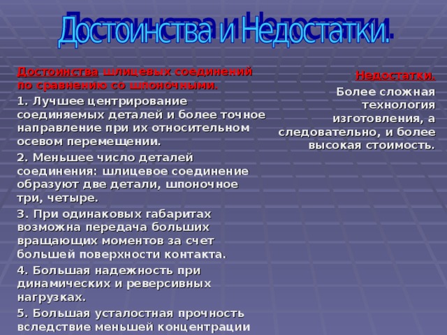 Достоинства шлицевых соединений по сравнению со шпоночными.  1. Лучшее центрирование соединяемых деталей и более точное направление при их относительном осевом перемещении. 2. Меньшее число деталей соединения: шлицевое соединение образуют две детали, шпоночное три, четыре. З. При одинаковых габаритах возможна передача больших вращающих моментов за счет большей поверхности контакта. 4. Большая надежность при динамических и реверсивных нагрузках. 5. Большая усталостная прочность вследствие меньшей концентрации напряжений изгиба, особенно для эвольвентных шлицев. 6. Меньшая длина ступицы и меньшие радиальные размеры.    Недостатки . Б олее сложная технология изготовления, а следовательно, и более высокая стоимость.  