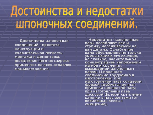  Н е достатк и - шпоночные пазы ослабляют вал и ступицу насаживаемой на вал детали. Ослабление вала обусловлено не только уменьшением его сечения, но главное, значительной концентрацией напряжений изгиба и кручения, вызываемой шпоночным пазом. Шпоночное соединение трудоемко в изготовлении: при изготовлении паза концевой фрезой требуется ручная пригонка шпонки по пазу; при изготовлении паза дисковой фрезой крепление шпонки в пазу винтами (от возможных осевых смещений).  Достоинства шпоночных соединений  - простота конструкции и сравнительная легкость монтажа и демонтажа, вследствие чего их широко применяют во всех отраслях машиностроения. 