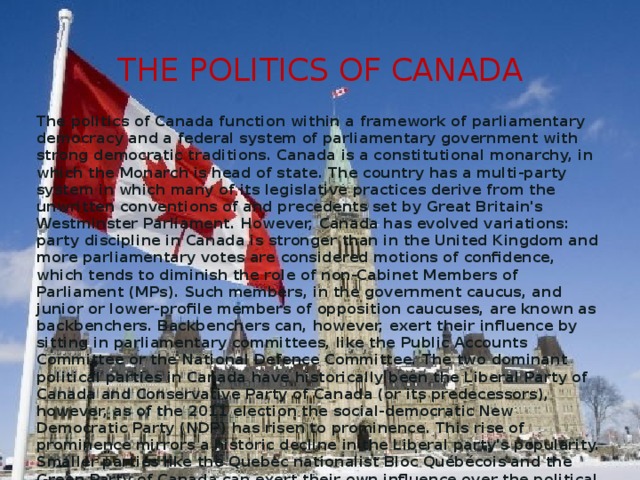 The Politics of canada The politics of Canada function within a framework of parliamentary democracy and a federal system of parliamentary government with strong democratic traditions. Canada is a constitutional monarchy, in which the Monarch is head of state. The country has a multi-party system in which many of its legislative practices derive from the unwritten conventions of and precedents set by Great Britain's Westminster Parliament. However, Canada has evolved variations: party discipline in Canada is stronger than in the United Kingdom and more parliamentary votes are considered motions of confidence, which tends to diminish the role of non-Cabinet Members of Parliament (MPs). Such members, in the government caucus, and junior or lower-profile members of opposition caucuses, are known as backbenchers. Backbenchers can, however, exert their influence by sitting in parliamentary committees, like the Public Accounts Committee or the National Defence Committee. The two dominant political parties in Canada have historically been the Liberal Party of Canada and Conservative Party of Canada (or its predecessors), however, as of the 2011 election the social-democratic New Democratic Party (NDP) has risen to prominence. This rise of prominence mirrors a historic decline in the Liberal party's popularity. Smaller parties like the Quebec nationalist Bloc Québécois and the Green Party of Canada can exert their own influence over the political process. 