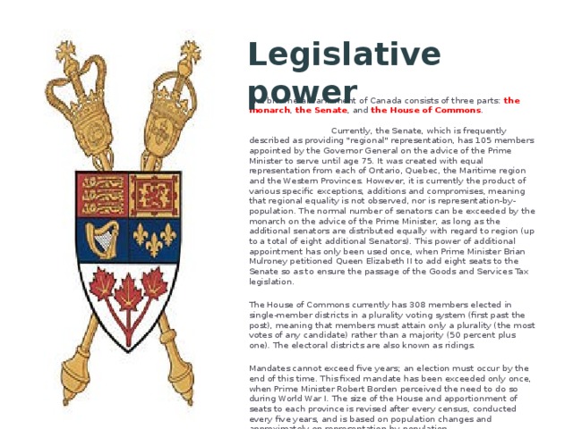 Legislative power The bicameral Parliament of Canada consists of three parts: the monarch , the Senate , and the House of Commons . Currently, the Senate, which is frequently described as providing 