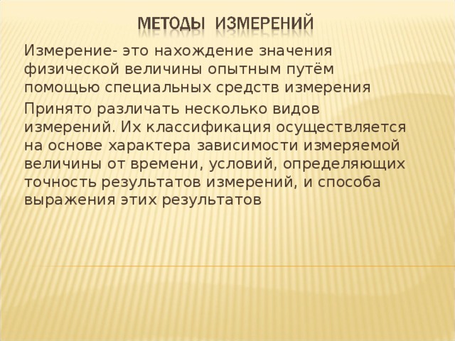 Измерение- это нахождение значения физической величины опытным путём помощью специальных средств измерения Принято различать несколько видов измерений. Их классификация осуществляется на основе характера зависимости измеряемой величины от времени, условий, определяющих точность результатов измерений, и способа выражения этих результатов 