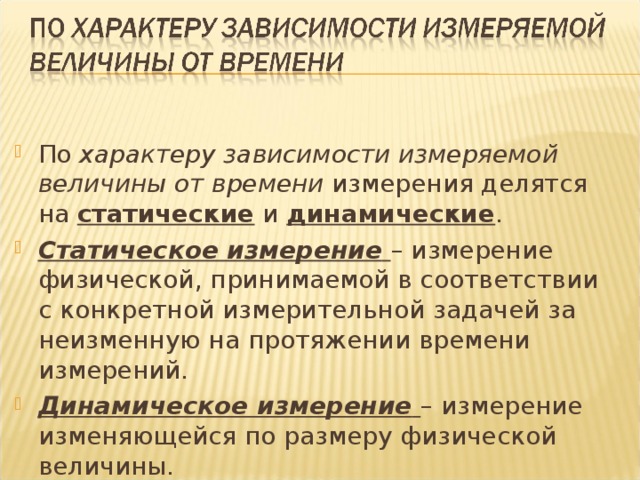 По характеру зависимости измеряемой величины от времени измерения делятся на статические и динамические . Статическое измерение  – измерение физической, принимаемой в соответствии с конкретной измерительной задачей за неизменную на протяжении времени измерений. Динамическое измерение  – измерение изменяющейся по размеру физической величины. 