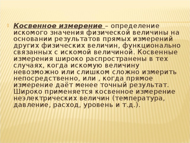 Косвенное измерение  – определение искомого значения физической величины на основании результатов прямых измерений других физических величин, функционально связанных с искомой величиной. Косвенные измерения широко распространены в тех случаях, когда искомую величину невозможно или слишком сложно измерить непосредственно, или , когда прямое измерение даёт менее точный результат. Широко применяется косвенное измерение неэлектрических величин (температура, давление, расход, уровень и т.д.). 