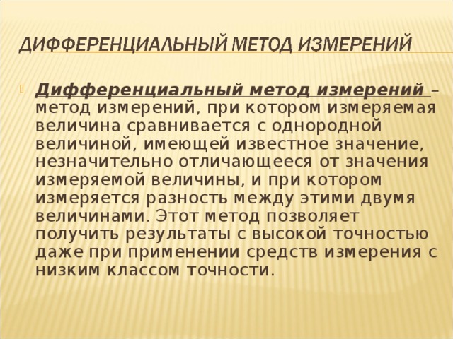 Дифференциальный метод измерений  – метод измерений, при котором измеряемая величина сравнивается с однородной величиной, имеющей известное значение, незначительно отличающееся от значения измеряемой величины, и при котором измеряется разность между этими двумя величинами. Этот метод позволяет получить результаты с высокой точностью даже при применении средств измерения с низким классом точности.  