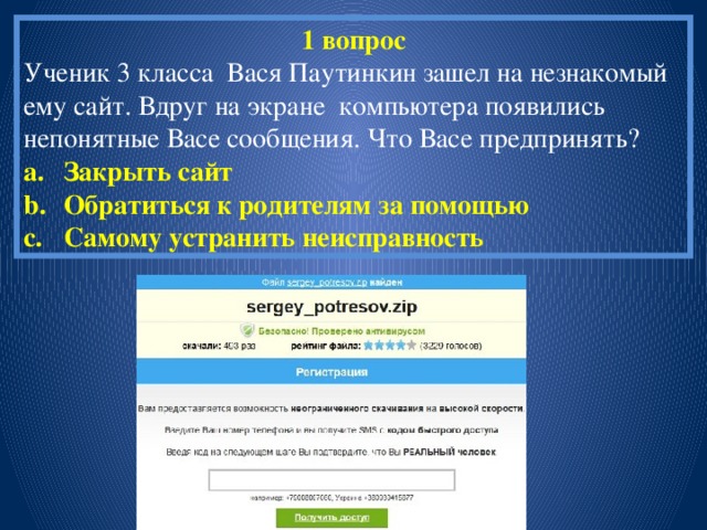 1 вопрос Ученик 3 класса Вася Паутинкин зашел на незнакомый ему сайт. Вдруг на экране компьютера появились непонятные Васе сообщения. Что Васе предпринять? Закрыть сайт Обратиться к родителям за помощью Самому устранить неисправность 
