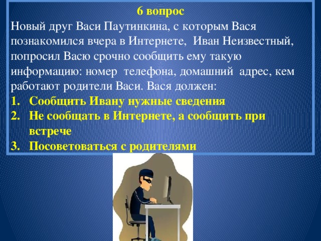 6 вопрос Новый друг Васи Паутинкина, с которым Вася познакомился вчера в Интернете, Иван Неизвестный, попросил Васю срочно сообщить ему такую информацию: номер телефона, домашний адрес, кем работают родители Васи. Вася должен: Сообщить Ивану нужные сведения Не сообщать в Интернете, а сообщить при встрече Посоветоваться с родителями 
