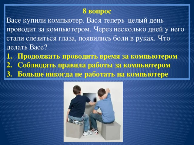 8 вопрос Васе купили компьютер. Вася теперь целый день проводит за компьютером. Через несколько дней у него стали слезиться глаза, появились боли в руках. Что делать Васе? Продолжать проводить время за компьютером Соблюдать правила работы за компьютером Больше никогда не работать на компьютере 