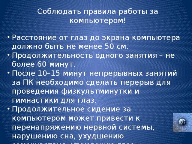 Соблюдать правила работы за компьютером! Расстояние от глаз до экрана компьютера должно быть не менее 50 см. Продолжительность одного занятия – не более 60 минут. После 10–15 минут непрерывных занятий за ПК необходимо сделать перерыв для проведения физкультминутки и гимнастики для глаз. Продолжительное сидение за компьютером может привести к перенапряжению нервной системы, нарушению сна, ухудшению самочувствия, утомлению глаз. 