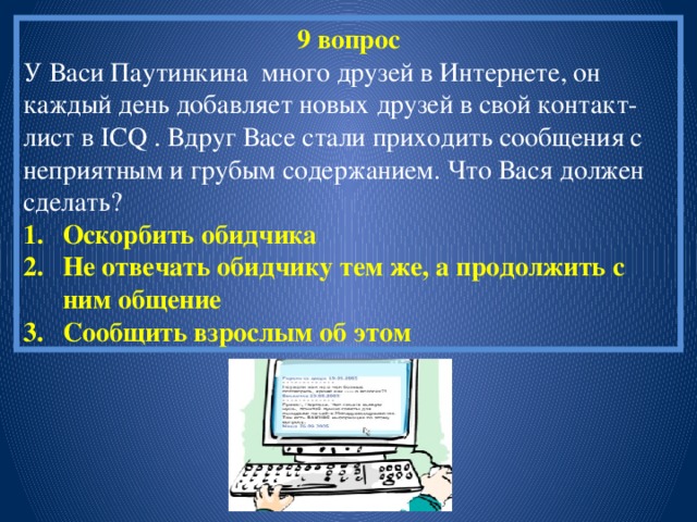 9 вопрос У Васи Паутинкина много друзей в Интернете, он каждый день добавляет новых друзей в свой контакт-лист в ICQ . Вдруг Васе стали приходить сообщения с неприятным и грубым содержанием. Что Вася должен сделать? Оскорбить обидчика Не отвечать обидчику тем же, а продолжить с ним общение Сообщить взрослым об этом 