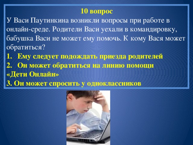 10 вопрос У Васи Паутинкина возникли вопросы при работе в онлайн-среде. Родители Васи уехали в командировку, бабушка Васи не может ему помочь. К кому Вася может обратиться? Ему следует подождать приезда родителей Он может обратиться на линию помощи «Дети Онлайн» 3. Он может спросить у одноклассников 
