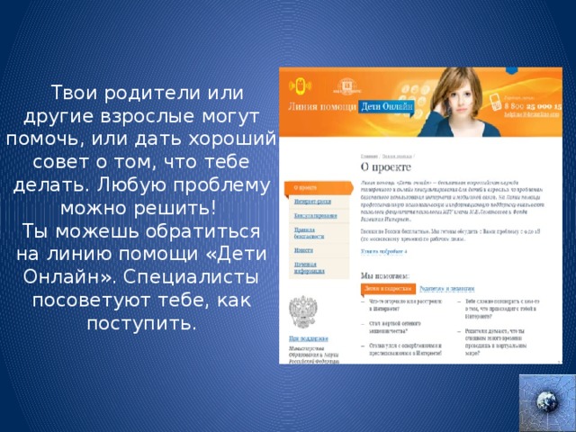  Твои родители или другие взрослые могут помочь, или дать хороший совет о том, что тебе делать. Любую проблему можно решить! Ты можешь обратиться на линию помощи «Дети Онлайн». Специалисты посоветуют тебе, как поступить. 