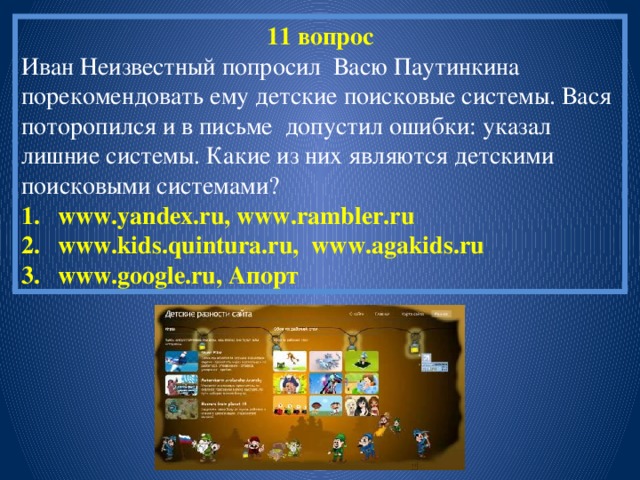 11 вопрос Иван Неизвестный попросил Васю Паутинкина порекомендовать ему детские поисковые системы. Вася поторопился и в письме допустил ошибки: указал лишние системы. Какие из них являются детскими поисковыми системами? www.yandex.ru, www.rambler.ru www.kids.quintura.ru, www.agakids.ru www.google.ru, Апорт 