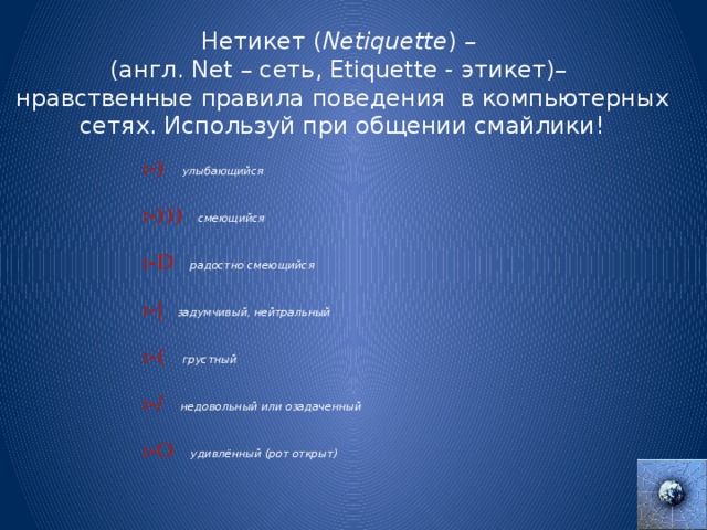 Нетикет ( Netiquette ) – (англ. Net – сеть, Etiquette - этикет)– нравственные правила поведения в компьютерных сетях. Используй при общении смайлики!  :-)       улыбающийся :-)))    смеющийся  :-D     радостно смеющийся :-|     задумчивый, нейтральный :-(      грустный  :-/      недовольный или озадаченный :-О   удивлённый (рот открыт) 