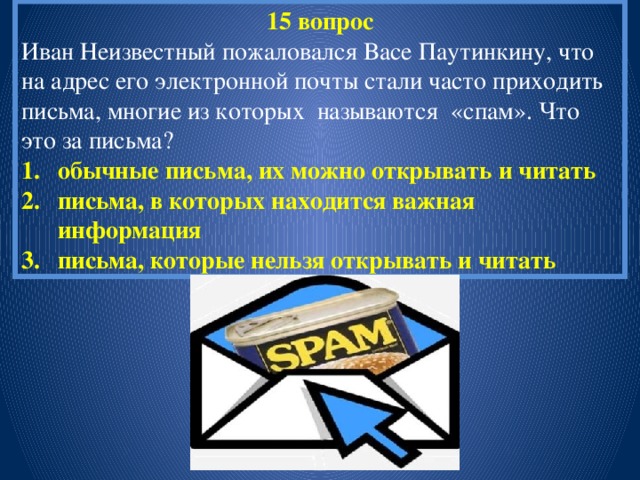 15 вопрос Иван Неизвестный пожаловался Васе Паутинкину, что на адрес его электронной почты стали часто приходить письма, многие из которых называются «спам». Что это за письма? обычные письма, их можно открывать и читать письма, в которых находится важная информация письма, которые нельзя открывать и читать 