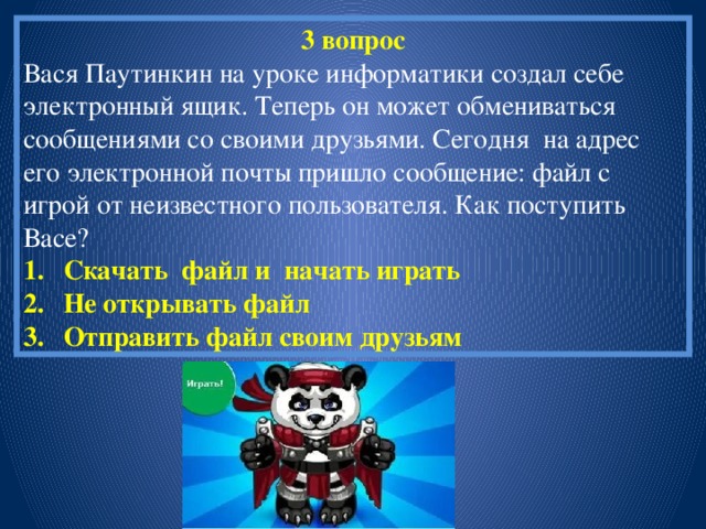 3 вопрос Вася Паутинкин на уроке информатики создал себе электронный ящик. Теперь он может обмениваться сообщениями со своими друзьями. Сегодня на адрес его электронной почты пришло сообщение: файл с игрой от неизвестного пользователя. Как поступить Васе? Скачать файл и начать играть Не открывать файл Отправить файл своим друзьям 