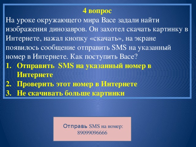 4 вопрос На уроке окружающего мира Васе задали найти изображения динозавров. Он захотел скачать картинку в Интернете, нажал кнопку «скачать», на экране появилось сообщение отправить SMS на указанный номер в Интернете. Как поступить Васе?  Отправить SMS на указанный номер в Интернете Проверить этот номер в Интернете Не скачивать больше картинки  Отправь SMS на номер: 89099096666 