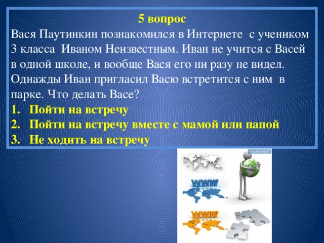 5 вопрос Вася Паутинкин познакомился в Интернете с учеником 3 класса Иваном Неизвестным. Иван не учится с Васей в одной школе, и вообще Вася его ни разу не видел. Однажды Иван пригласил Васю встретится с ним в парке. Что делать Васе? Пойти на встречу Пойти на встречу вместе с мамой или папой Не ходить на встречу 