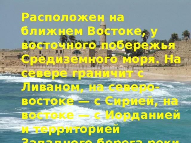 Расположен на ближнем Востоке, у восточного побережья Средиземного моря. На севере граничит с Ливаном, на северо-востоке — с Сирией, на востоке — с Иорданией и территорией Западного берега реки Иордан, на юго-западе — с Египтом 