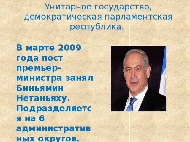Унитарное государство, демократическая парламентская республика. В марте 2009 года пост премьер-министра занял Биньямин Нетаньяху. Подразделяется на 6 административных округов. 