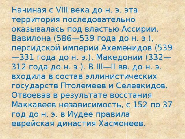 Начиная с VIII века до н. э. эта территория последовательно оказывалась под властью Ассирии, Вавилона (586—539 года до н. э.), персидской империи Ахеменидов (539—331 года до н. э.), Македонии (332—312 года до н. э.). В III—II вв. до н. э. входила в состав эллинистических государств Птолемеев и Селевкидов. Отвоевав в результате восстания Маккавеев независимость, с 152 по 37 год до н. э. в Иудее правила еврейская династия Хасмонеев. 
