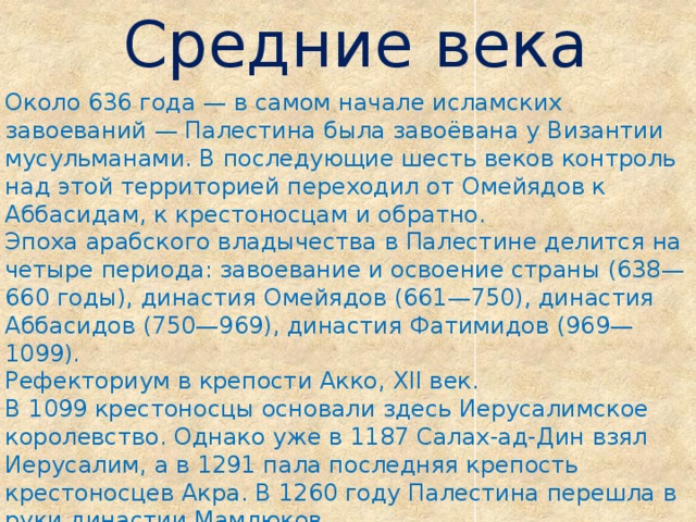 Средние века Около 636 года — в самом начале исламских завоеваний — Палестина была завоёвана у Византии мусульманами. В последующие шесть веков контроль над этой территорией переходил от Омейядов к Аббасидам, к крестоносцам и обратно. Эпоха арабского владычества в Палестине делится на четыре периода: завоевание и освоение страны (638—660 годы), династия Омейядов (661—750), династия Аббасидов (750—969), династия Фатимидов (969—1099). Рефекториум в крепости Акко, XII век. В 1099 крестоносцы основали здесь Иерусалимское королевство. Однако уже в 1187 Салах-ад-Дин взял Иерусалим, а в 1291 пала последняя крепость крестоносцев Акра. В 1260 году Палестина перешла в руки династии Мамлюков. 