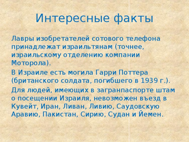 Интересные факты Лавры изобретателей сотового телефона принадлежат израильтянам (точнее, израильскому отделению компании Моторола). В Израиле есть могила Гарри Поттера (британского солдата, погибшего в 1939 г.). Для людей, имеющих в загранпаспорте штам о посещении Израиля, невозможен въезд в Кувейт, Иран, Ливан, Ливию, Саудовскую Аравию, Пакистан, Сирию, Судан и Йемен. 