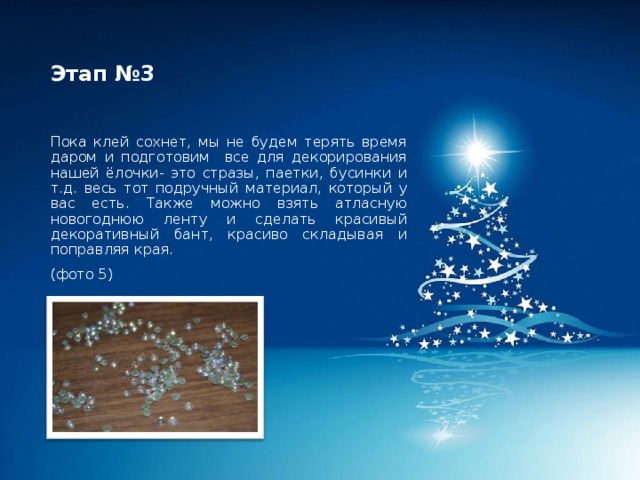 Этап №3 Пока клей сохнет, мы не будем терять время даром и подготовим все для декорирования нашей ёлочки- это стразы, паетки, бусинки и т.д. весь тот подручный материал, который у вас есть. Также можно взять атласную новогоднюю ленту и сделать красивый декоративный бант, красиво складывая и поправляя края. (фото 5) 