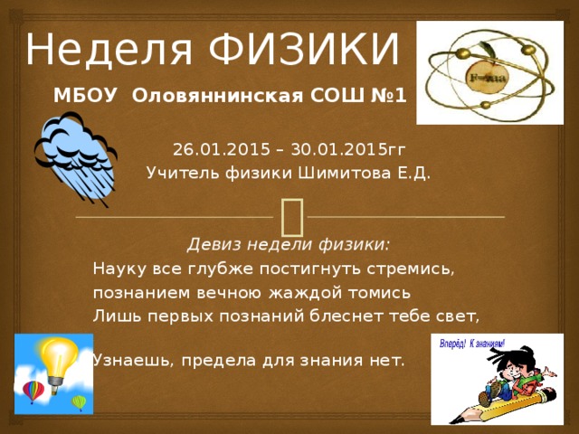 Неделя ФИЗИКИ МБОУ Оловяннинская СОШ №1  26.01.2015 – 30.01.2015гг Учитель физики Шимитова Е.Д.   Девиз недели физики: Науку все глубже постигнуть стремись, познанием вечною жаждой томись Лишь первых познаний блеснет тебе свет,  Узнаешь, предела для знания нет.     