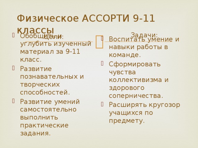Физическое АССОРТИ 9-11 классы Задачи: Цели: Обобщить и углубить изученный материал за 9-11 класс. Развитие познавательных и творческих способностей. Развитие умений самостоятельно выполнить практические задания. Воспитать умение и навыки работы в команде. Сформировать чувства коллективизма и здорового соперничества. Расширять кругозор учащихся по предмету. 