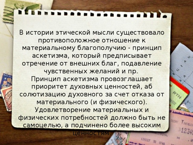 В истории этической мысли существовало противоположное отношение к материальному благополучию - принцип аскетизма, который предписыва­ет отречение от внешних благ, подавление чувственных желаний и пр. Принцип аскетизма провозглашает приоритет духовных ценностей, аб­солютизацию духовного за счет отказа от материального (и физическо­го). Удовлетворение материальных и физических потребностей должно быть не самоцелью, а подчинено более высоким ценностям. 