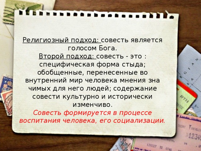 Религиозный подход: совесть является голосом Бога. Второй подход: совесть - это : специфическая форма стыда; обобщенные, перенесенные во внутренний мир человека мнения зна­чимых для него людей; содержание совести культурно и исторически изменчиво. Совесть формируется в процессе воспитания человека, его социализа­ции. 