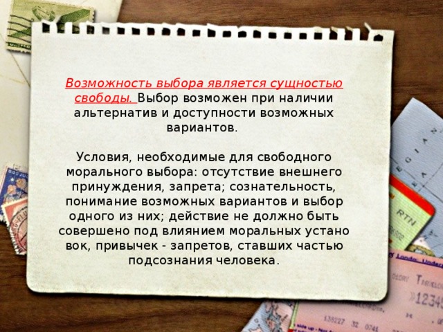 Возможность выбора является сущностью свободы. Выбор возможен при наличии альтернатив и доступности возможных вариантов. Условия, необходимые для свободного морального выбора: отсутствие внешнего принуждения, запрета; сознательность, понимание возможных вариантов и выбор одного из них; действие не должно быть совершено под влиянием моральных устано­вок, привычек - запретов, ставших частью подсознания человека. 