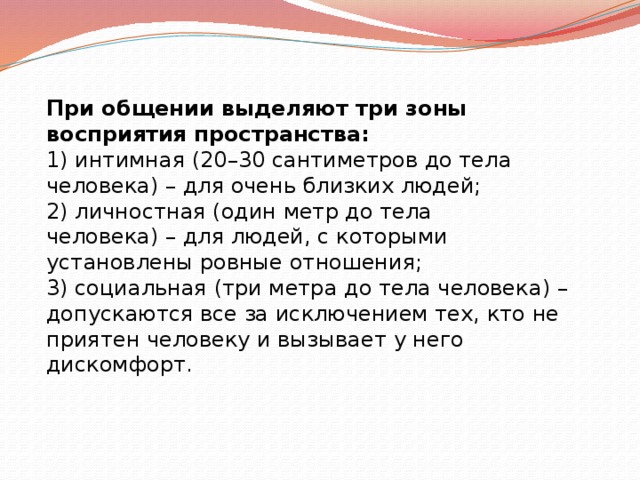 При общении выделяют три зоны восприятия пространства: 1) интимная (20–30 сантиметров до тела человека) – для очень близких людей; 2) личностная (один метр до тела человека) – для людей, с которыми установлены ровные отношения; 3) социальная (три метра до тела человека) – допускаются все за исключением тех, кто не приятен человеку и вызывает у него дискомфорт.   