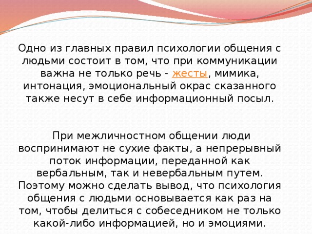 Одно из главных правил психологии общения с людьми состоит в том, что при коммуникации важна не только речь -  жесты , мимика, интонация, эмоциональный окрас сказанного также несут в себе информационный посыл.  При межличностном общении люди воспринимают не сухие факты, а непрерывный поток информации, переданной как вербальным, так и невербальным путем. Поэтому можно сделать вывод, что психология общения с людьми основывается как раз на том, чтобы делиться с собеседником не только какой-либо информацией, но и эмоциями. 