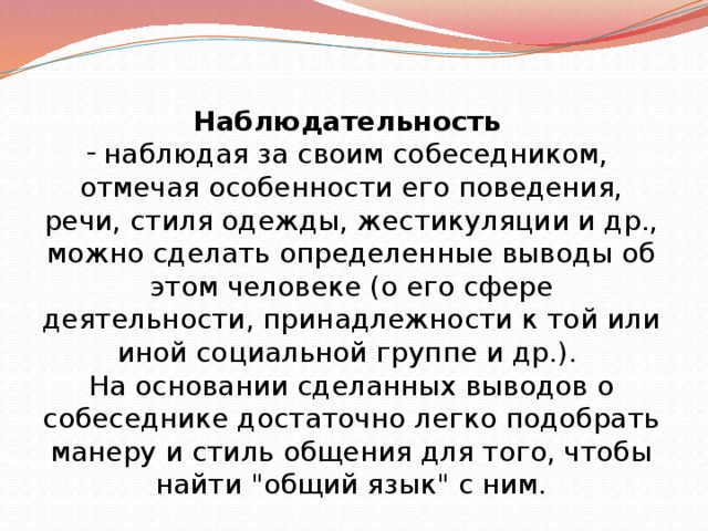 Наблюдательность   наблюдая за своим собеседником, отмечая особенности его поведения, речи, стиля одежды, жестикуляции и др., можно сделать определенные выводы об этом человеке (о его сфере деятельности, принадлежности к той или иной социальной группе и др.). На основании сделанных выводов о собеседнике достаточно легко подобрать манеру и стиль общения для того, чтобы найти 