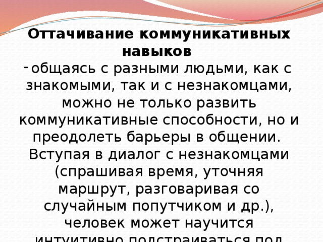 Оттачивание коммуникативных навыков   общаясь с разными людьми, как с знакомыми, так и с незнакомцами, можно не только развить коммуникативные способности, но и преодолеть барьеры в общении. Вступая в диалог с незнакомцами (спрашивая время, уточняя маршрут, разговаривая со случайным попутчиком и др.), человек может научится интуитивно подстраиваться под собеседника. 