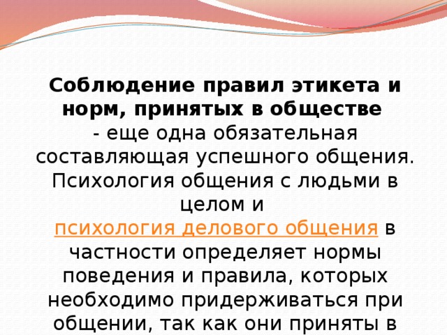 Соблюдение правил этикета и норм, принятых в обществе   - еще одна обязательная составляющая успешного общения. Психология общения с людьми в целом и  психология делового общения  в частности определяет нормы поведения и правила, которых необходимо придерживаться при общении, так как они приняты в широких кругах общества . 