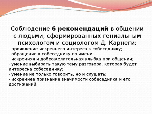 Соблюдение  6 рекомендаций  в общении с людьми, сформированных гениальным психологом и социологом Д. Карнеги: - проявление искреннего интереса к собеседнику; - обращение к собеседнику по имени; - искренняя и доброжелательная улыбка при общении; - умение выбирать такую тему разговора, которая будет интересна собеседнику; - умение не только говорить, но и слушать; - искреннее признание значимости собеседника и его достижений. 