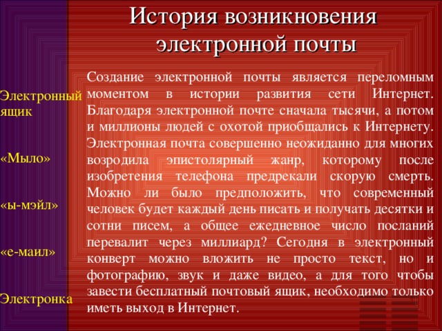 История возникновения  электронной почты Создание электронной почты является переломным моментом в истории развития сети Интернет. Благодаря электронной почте сначала тысячи, а потом и миллионы людей с охотой приобщались к Интернету. Электронная почта совершенно неожиданно для многих возродила эпистолярный жанр, которому после изобретения телефона предрекали скорую смерть. Можно ли было предположить, что современный человек будет каждый день писать и получать десятки и сотни писем, а общее ежедневное число посланий перевалит через миллиард? Сегодня в электронный конверт можно вложить не просто текст, но и фотографию, звук и даже видео, а для того чтобы завести бесплатный почтовый ящик, необходимо только иметь выход в Интернет. Электронный ящик «Мыло» «ы-мэйл» «е-маил» Электронка 