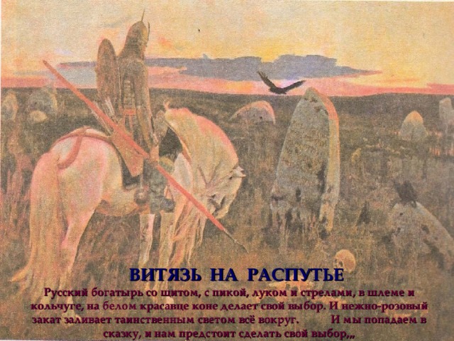 ВИТЯЗЬ НА РАСПУТЬЕ Русский богатырь со щитом, с пикой, луком и стрелами, в шлеме и кольчуге, на белом красавце коне делает свой выбор. И нежно-розовый закат заливает таинственным светом всё вокруг. И мы попадаем в сказку, и нам предстоит сделать свой выбор,,, 