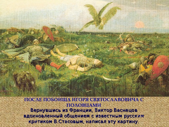 ПОСЛЕ ПОБОИЩА ИГОРЯ СВЯТОСЛАВОВИЧА С ПОЛОВЦАМИ Вернувшись из Франции, Виктор Васнецов вдохновленный общением с известным русским критиком В.Стасовым, написал эту картину. 