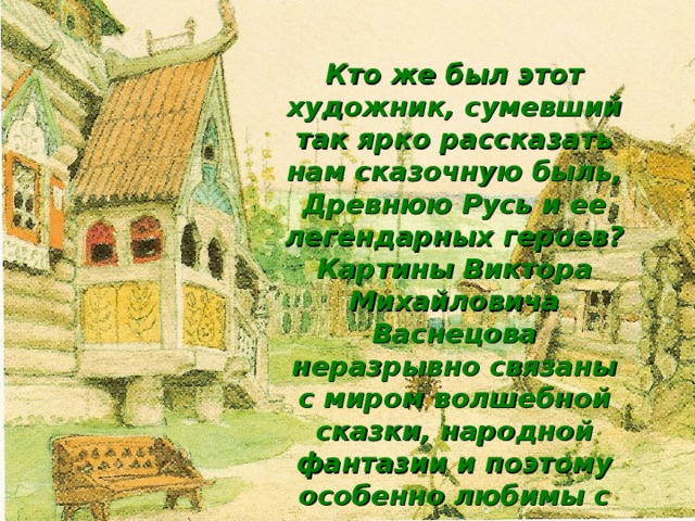 Кто же был этот художник, сумевший так ярко рассказать нам сказочную быль, Древнюю Русь и ее легендарных героев? Картины Виктора Михайловича Васнецова неразрывно связаны с миром волшебной сказки, народной фантазии и поэтому особенно любимы с раннего детства. Гордиться должна Русь таким художником !  