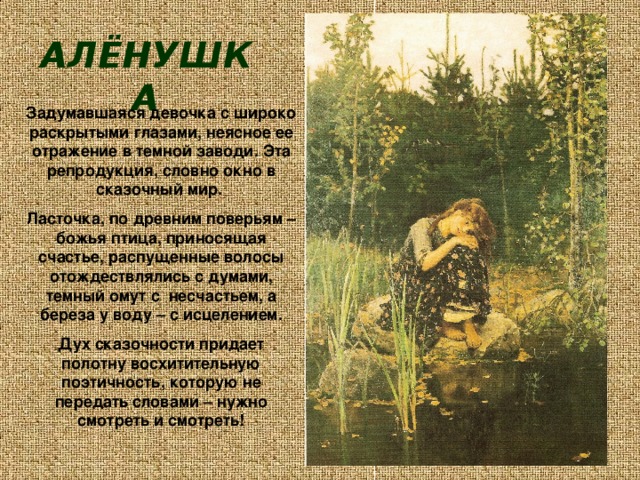 АЛЁНУШКА Задумавшаяся девочка с широко раскрытыми глазами, неясное ее отражение в темной заводи. Эта репродукция, словно окно в сказочный мир. Ласточка, по древним поверьям – божья птица, приносящая счастье, распущенные волосы отождествлялись с думами, темный омут с несчастьем, а береза у воду – с исцелением. Дух сказочности придает полотну восхитительную поэтичность, которую не передать словами – нужно смотреть и смотреть! 